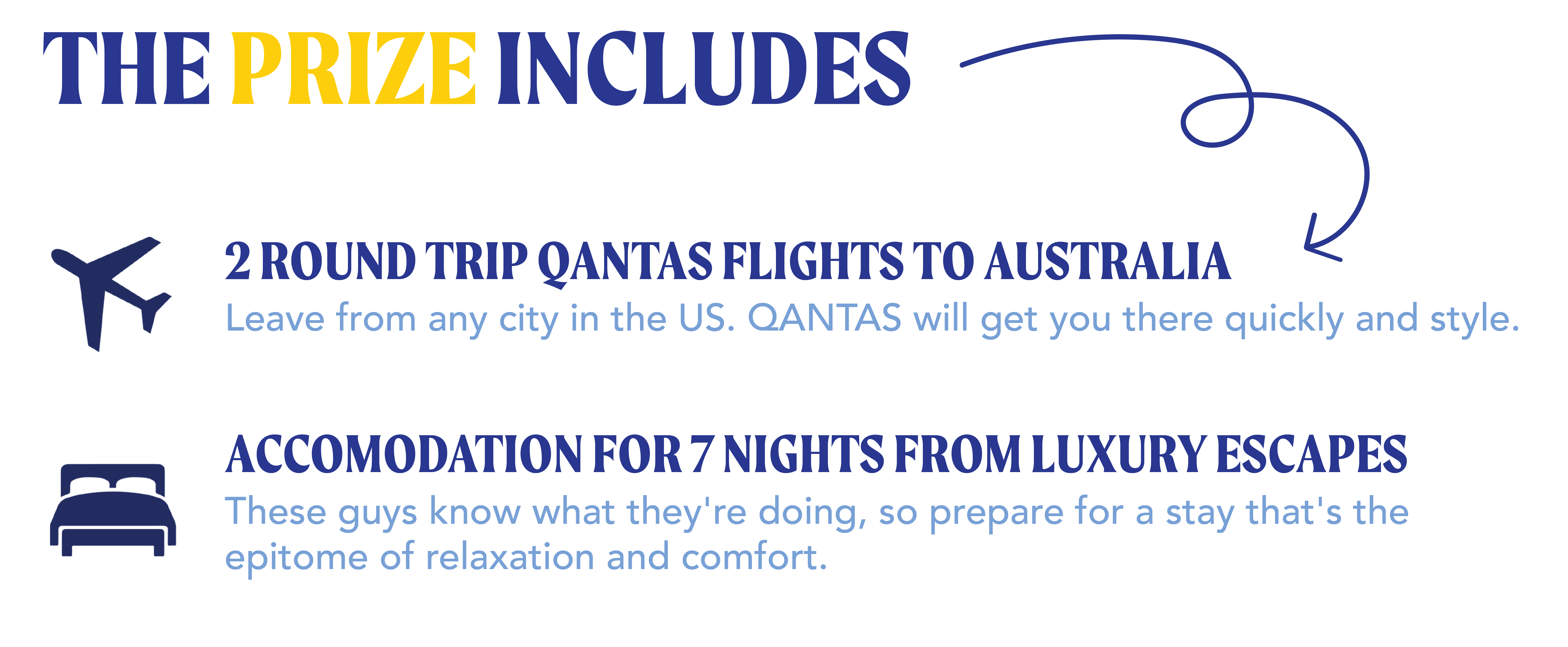 The prize inludes: 2 ROUND TRIP QANTAS FLIGHTS TO AUSTRALIA Leave from any city in the US. QANTAS will get you there quickly and style.  ACCOMODATION FOR 7 NIGHTS FROM LUXURY ESCAPESThese guys know what they're doing, so prepare for a stay that's theepitome of relaxation and comfort.