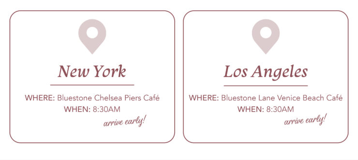 NEW YORK WHERE: Bluestone Chelsea Piers Café WHEN: 8:30AMarrive early! LOS ANGELES WHERE: Bluestone Chelsea Piers Café WHEN: 8:30AMarrive early!
